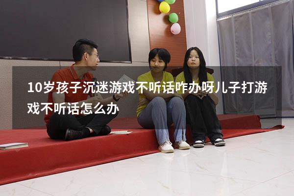 10岁孩子沉迷游戏不听话咋办呀（儿子打游戏,不听话怎么办）