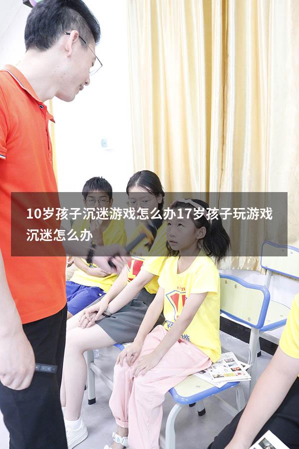 10岁孩子沉迷游戏怎么办（17岁孩子玩游戏沉迷怎么办）