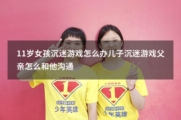 11岁女孩沉迷游戏怎么办（儿子沉迷游戏父亲怎么和他沟通）