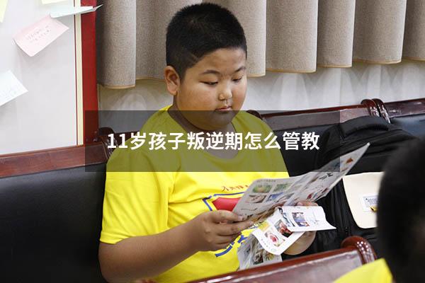 11岁孩子叛逆期怎么管教（十一岁孩子叛逆期怎么管）