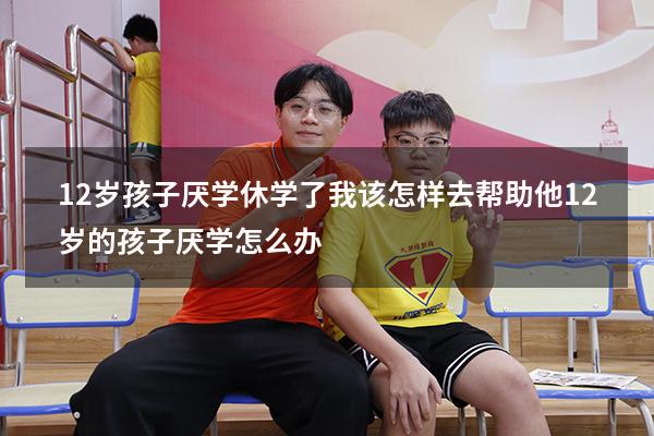 12岁孩子厌学休学了我该怎样去帮助他（12岁的孩子厌学怎么办）