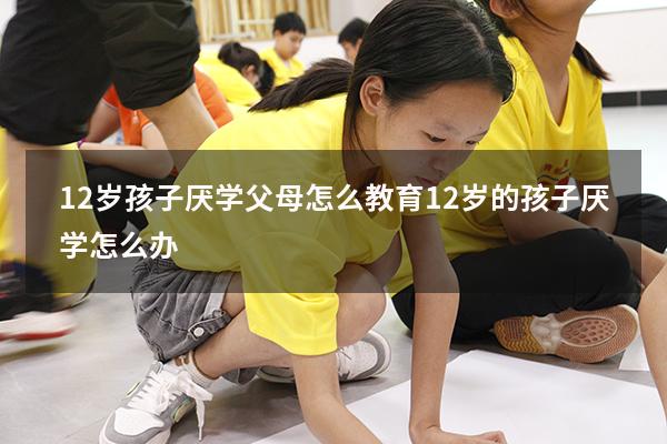 12岁孩子厌学父母怎么教育（12岁的孩子厌学怎么办）