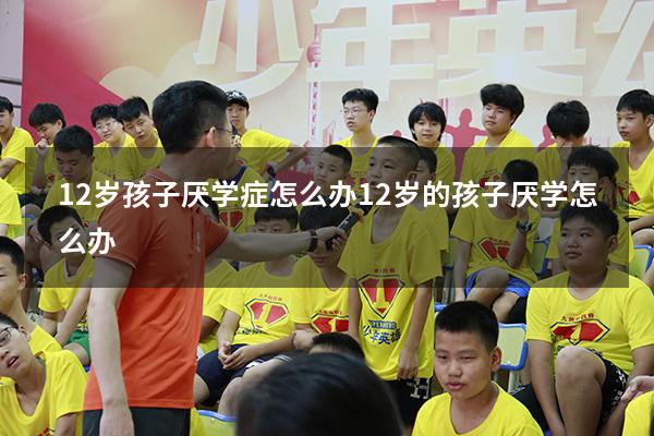 12岁孩子厌学症怎么办（12岁的孩子厌学怎么办）