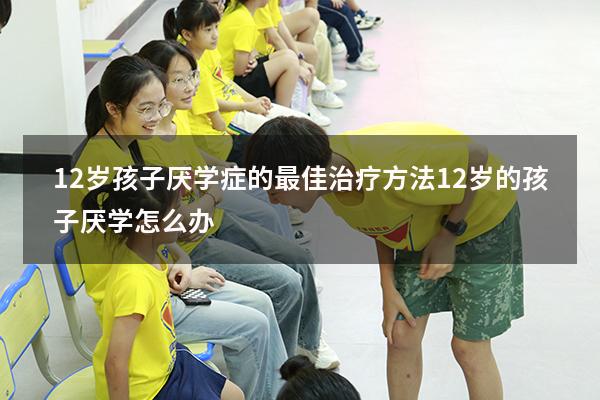 12岁孩子厌学症的最佳治疗方法（12岁的孩子厌学怎么办）