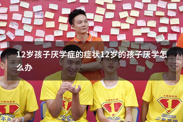 12岁孩子厌学症的症状（12岁的孩子厌学怎么办）