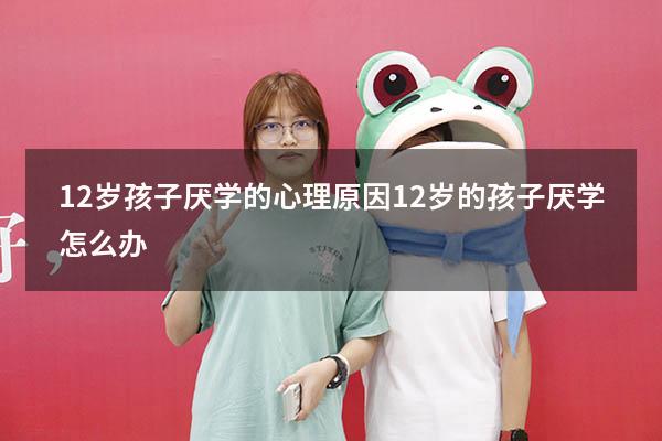 12岁孩子厌学的心理原因（12岁的孩子厌学怎么办）