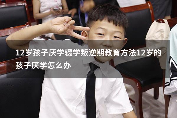 12岁孩子厌学辍学叛逆期教育方法（12岁的孩子厌学怎么办）