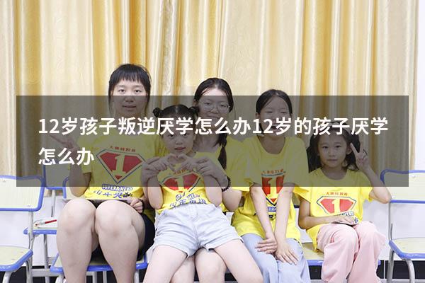 12岁孩子叛逆厌学怎么办（12岁的孩子厌学怎么办）
