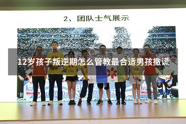 12岁孩子叛逆期怎么管教最合适男孩撒谎