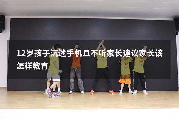 12岁孩子沉迷手机且不听家长建议家长该怎样教育