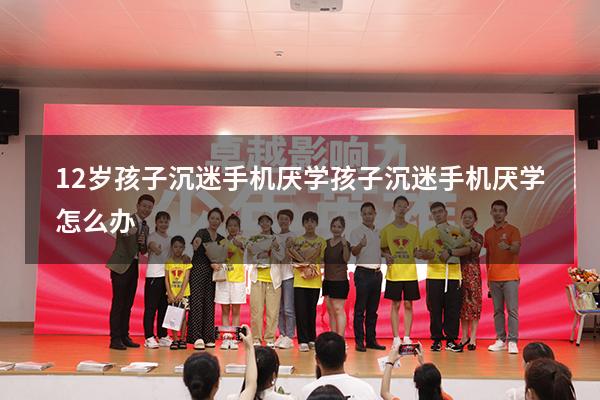12岁孩子沉迷手机厌学（孩子沉迷手机厌学怎么办）