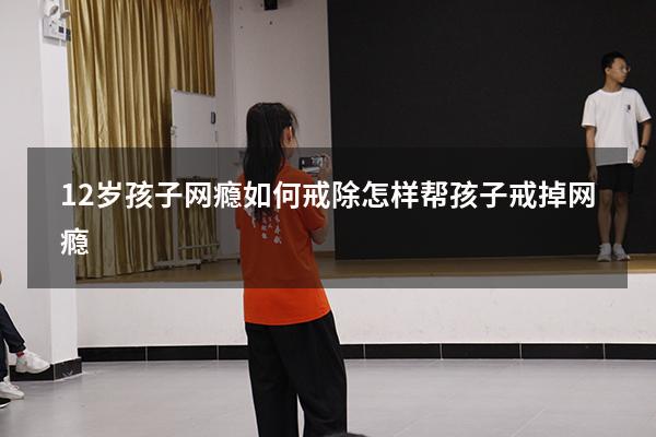 12岁孩子网瘾如何戒除（怎样帮孩子戒掉网瘾）