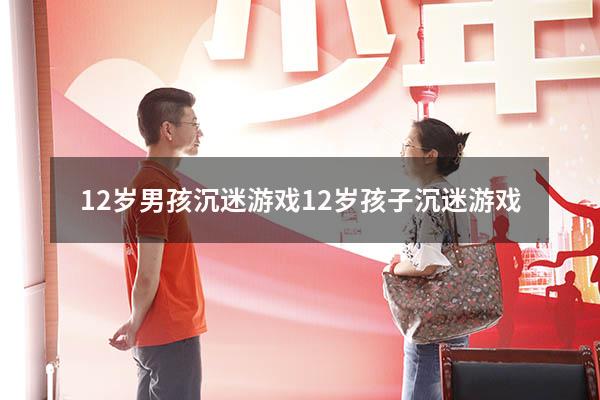 12岁男孩沉迷游戏（12岁孩子沉迷游戏）