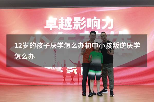 12岁的孩子厌学怎么办（初中小孩叛逆厌学怎么办）