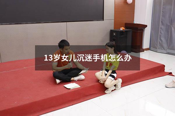 13岁女儿沉迷手机怎么办（13岁孩子要手机怎么办）