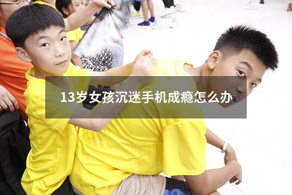 13岁女孩沉迷手机成瘾怎么办（12岁女孩沉迷手机怎么办）