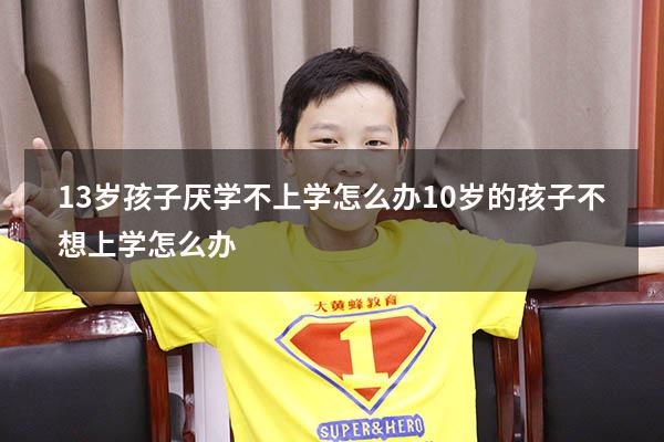 13岁孩子厌学不上学怎么办（10岁的孩子不想上学怎么办）