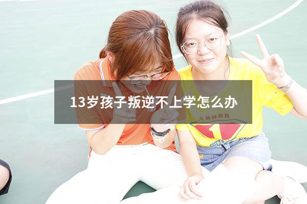 13岁孩子叛逆不上学怎么办（13岁孩子叛逆期表现）