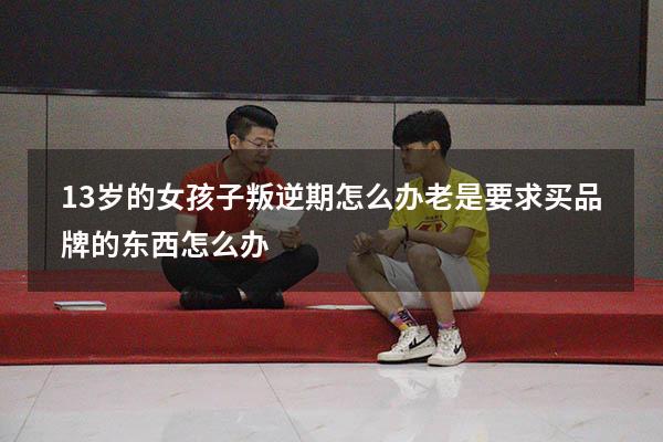 13岁的女孩子叛逆期怎么办老是要求买品牌的东西怎么办（小孩十三岁就开始叛逆期怎么解决）
