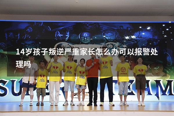 14岁孩子叛逆严重家长怎么办可以报警处理吗