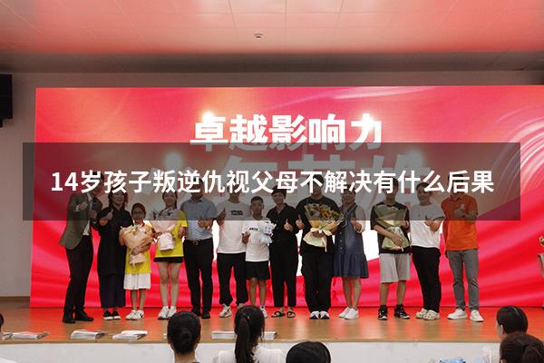 14岁孩子叛逆仇视父母不解决有什么后果（叛逆的孩子怎么造成的）
