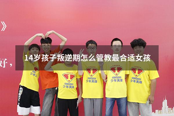 14岁孩子叛逆期怎么管教最合适女孩（孩子叛逆期怎么疏导）