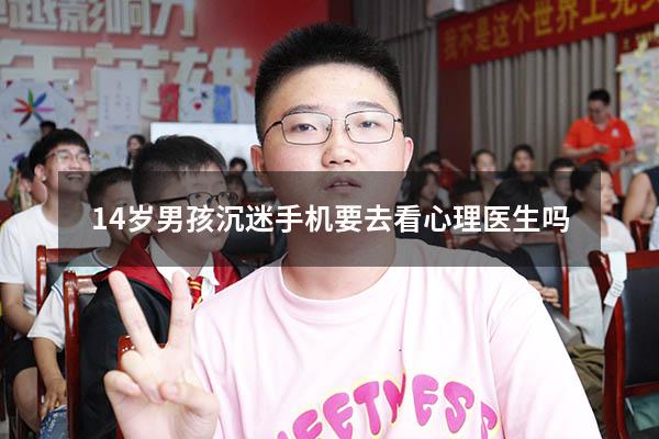 14岁男孩沉迷手机要去看心理医生吗（十五岁孩子叛逆需要看心理医生吗）