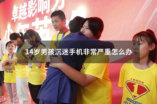 14岁男孩沉迷手机非常严重怎么办（15岁孩子沉迷手机怎么办）