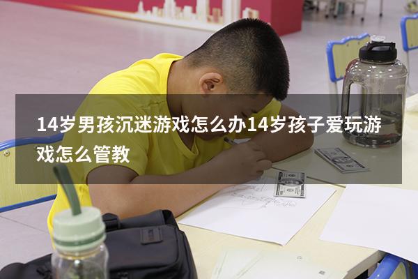 14岁男孩沉迷游戏怎么办（14岁孩子爱玩游戏怎么管教）