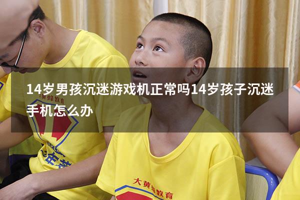 14岁男孩沉迷游戏机正常吗（14岁孩子沉迷手机怎么办）