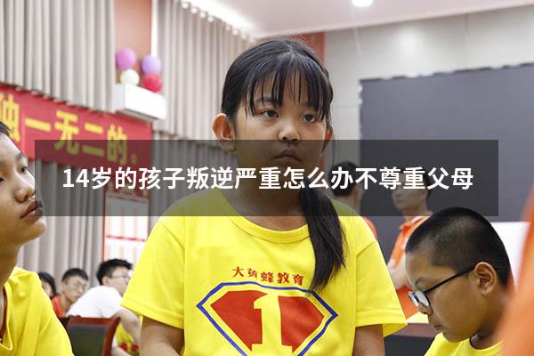 14岁的孩子叛逆严重怎么办不尊重父母（孩子十四岁了非常叛逆怎么办）