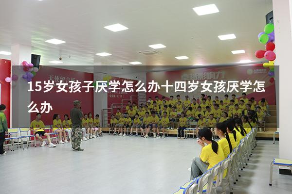 15岁女孩子厌学怎么办（十四岁女孩厌学怎么办）