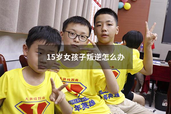 15岁女孩子叛逆怎么办（15岁的女孩叛逆期应该怎么办）