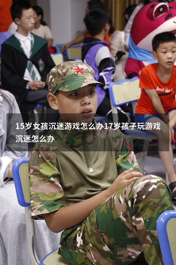 15岁女孩沉迷游戏怎么办（17岁孩子玩游戏沉迷怎么办）