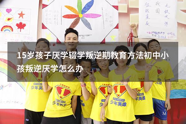 15岁孩子厌学辍学叛逆期教育方法（初中小孩叛逆厌学怎么办）