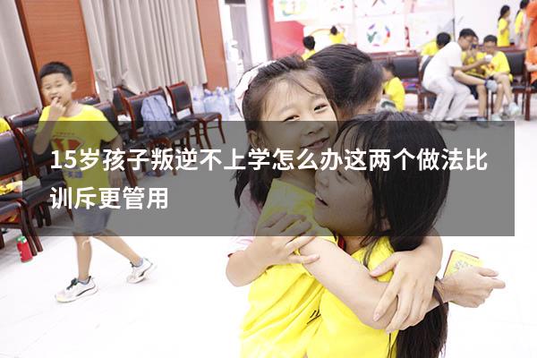 15岁孩子叛逆不上学怎么办？这两个做法，比训斥更管用（15岁孩子不上学怎么办 如何挽救）