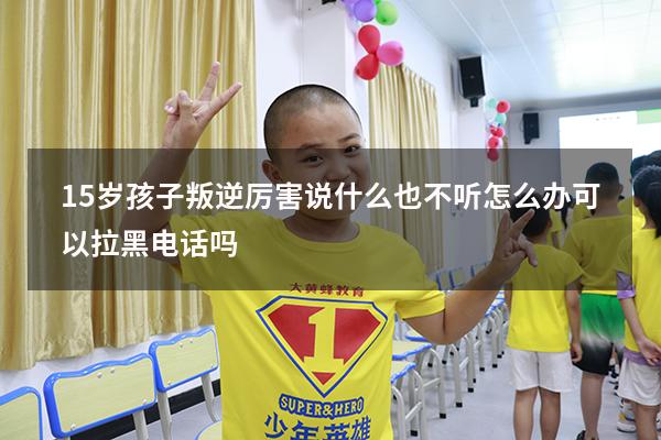 15岁孩子叛逆厉害说什么也不听怎么办可以拉黑电话吗（十五岁孩子叛逆怎么管教更有效）