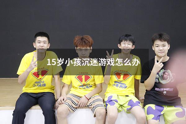 15岁小孩沉迷游戏怎么办