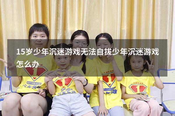 15岁少年沉迷游戏无法自拔（少年沉迷游戏怎么办）