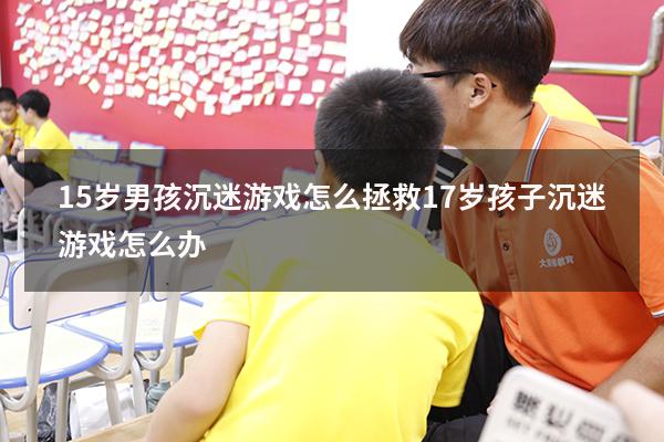 15岁男孩沉迷游戏怎么拯救（17岁孩子沉迷游戏怎么办）