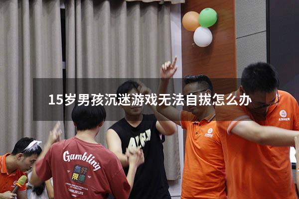 15岁男孩沉迷游戏无法自拔怎么办
