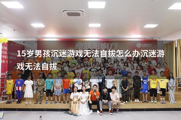 15岁男孩沉迷游戏无法自拔怎么办（沉迷游戏无法自拔）