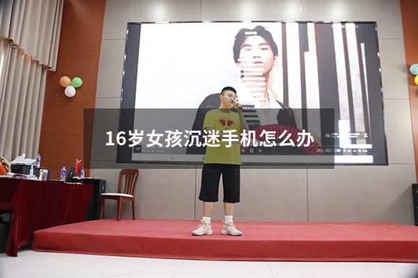 16岁女孩沉迷手机怎么办（12岁女孩沉迷手机怎么办）
