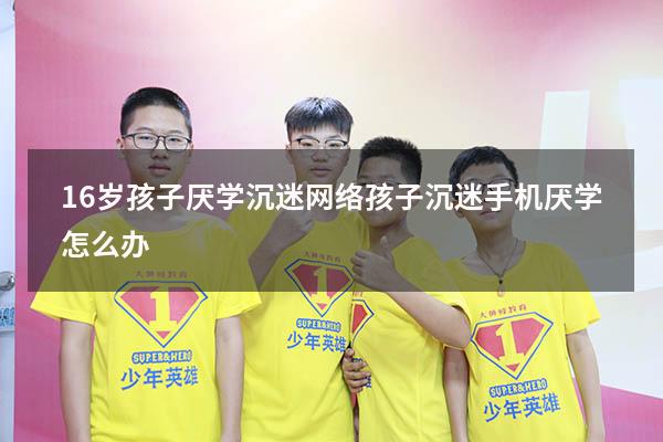 16岁孩子厌学沉迷网络（孩子沉迷手机厌学怎么办）