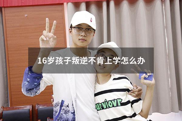 16岁孩子叛逆不肯上学怎么办（16岁孩子叛逆期怎么管教最合适）