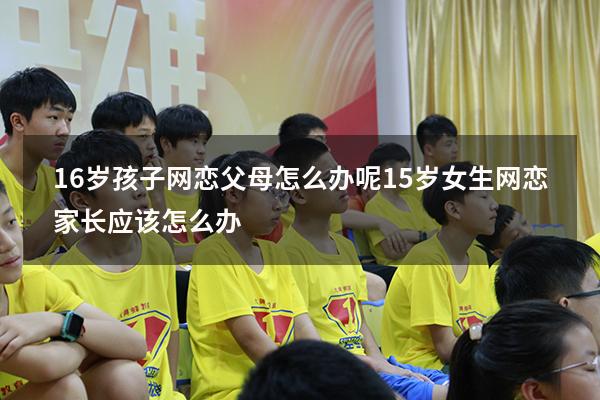 16岁孩子网恋父母怎么办呢（15岁女生网恋,家长应该怎么办）
