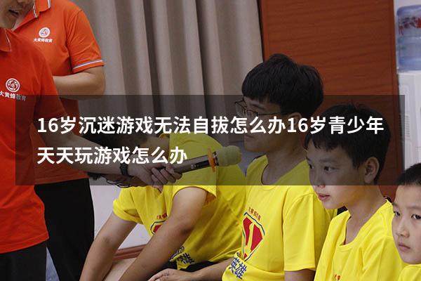 16岁沉迷游戏无法自拔怎么办（16岁青少年天天玩游戏怎么办）