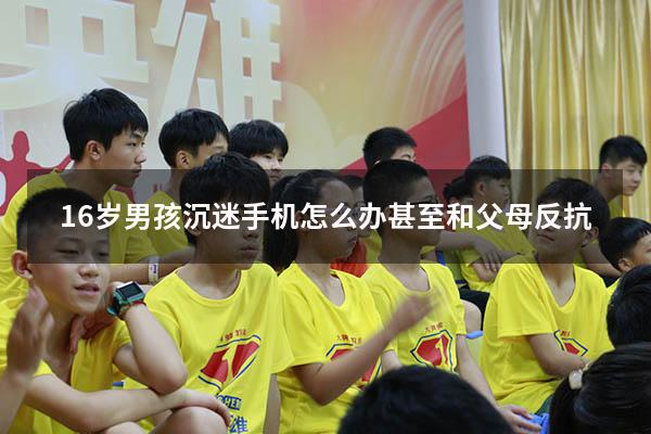 16岁男孩沉迷手机怎么办甚至和父母反抗（15岁孩子沉迷手机怎么办）