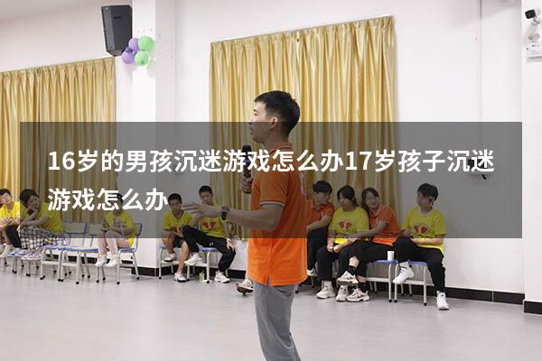16岁的男孩沉迷游戏怎么办（17岁孩子沉迷游戏怎么办）