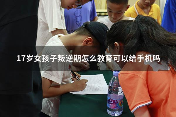 17岁女孩子叛逆期怎么教育可以给手机吗